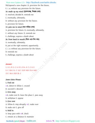 Want more Updates  http://facebook.com/tanbir.ebooks
facebook /gmail/skype: - http://tanbircox.blogspot.com
life/opened a new chapter. D. provision for the future.
E. i. e; without any provision for the future.
18. made up my mind (কৃ ে঳ংকল্প, র঳দ্ধান্ত তন৞া)
A. resolved, decided B. reminds me
C. eventually, ultimately.
D. without any provision for the future.
E. provision for future.
19. puts me in mind (ভরন করযর৞ তদ৞া)
A. provision for future. B. eventually, ultimately.
C. without any future. D. reminds me
E. challenge, express a doubt about
20. from hand to mouth (রদরন এরন রদন খা৞)
A. eventually, ultimately.
B. just at the right moment, opportunely.
C. i. e; without any provision for the future.
D. reminds me
E. challenge, express a doubt about
Answer:
1. A 2. B 3. C 4. D 5. D 6. A 7. C 8. E
9. C 10.A 11. C 12.C 13.D 14.B 15.A 16.B
17.C 18.A 19.D 20. C
Some Extra Phrase:
1. Find out
A. detect B. follow C. exceed
D. succeed E. descend
2. Give away
A. make over B. leave the place C. pass away
D. withdraw E. oppose
3. Give over
A. follow B. stop abruptly C. make over
D. make out E. give off
4. Hold in
A. keep pace with B. check
C. remain at a distance D. maintain
 