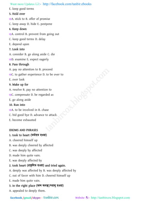 Want more Updates  http://facebook.com/tanbir.ebooks
facebook /gmail/skype: - http://tanbircox.blogspot.com
E. keep good terms
5. Hold over
A. stick to B. offer of promise
C. keep away D. hide E. postpone
6. Keep down
A. control B. prevent from going out
C. keep good terms D. delay
E. depend upon
7. Look into
A. consider B. go along aside C. die
D. examine E. expect eagerly
8. Pass through
A. pay no attention to B. proceed
C. to gather experience D. to be over to
E. over look
9. Make up for
A. resolve B. pay no attention to
C. compensate D. be regarded as
E. go along aside
10. Run into
A. to be involved in B. chase
C. bid good bye D. advance to attack
E. become exhausted
IDIOMS AND PHRASES
1. took to heart (ভভথা঴ে ঴ও৞া)
A. cheered himself up
B. was deeply cheered by affected
C. was deeply by affected
D. made him quite vain.
E. was deeply affected by
2. took heart (প্রপু ররে ঴ও৞া) and tried again.
A. deeply was affected by B. was deeply affected by
C. out of favor with him D. cheered himself up
E. made him quite vain.
3. in the right place (বার অফস্থা/দ৞ারু ঴ও৞া)
A. appealed to deeply them.
 