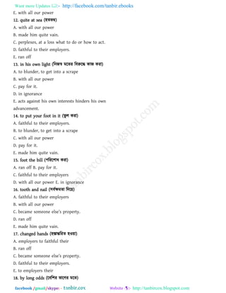 Want more Updates  http://facebook.com/tanbir.ebooks
facebook /gmail/skype: - http://tanbircox.blogspot.com
E. with all our power
12. quite at sea (঴েবম্ব)
A. with all our power
B. made him quite vain.
C. perplexes, at a loss what to do or how to act.
D. faithful to their employers.
E. ran off
13. in his own light (রনজস্ব ভরেয রফরুরদ্ধ কাজ কযা)
A. to blunder, to get into a scrape
B. with all our power
C. pay for it.
D. in ignorance
E. acts against his own interests hinders his own
advancement.
14. to put your foot in it (বু র কযা)
A. faithful to their employers.
B. to blunder, to get into a scrape
C. with all our power
D. pay for it.
E. made him quite vain.
15. foot the bill (঩রযর঱াধ কযা)
A. ran off B. pay for it.
C. faithful to their employers
D. with all our power E. in ignorance
16. tooth and nail (঳ফথক্ষভো রদর৞)
A. faithful to their employers
B. with all our power
C. became som_on_ _ls_’s prop_rty.
D. ran off
E. made him quite vain.
17. changed hands (঴স্তান্তরযে ঴ও৞া)
A. employers to faithful their
B. ran off
C. _][m_ som_on_ _ls_’s prop_rty.
D. faithful to their employers.
E. to employers their
18. by long odds (রফর঱য বারগয ভরে)
 