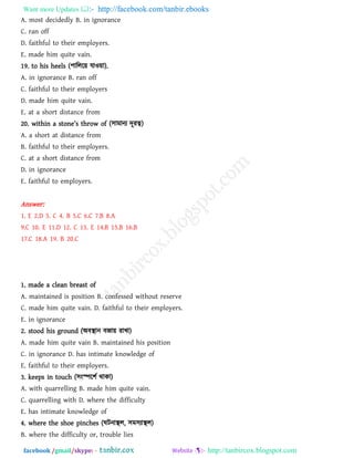 Want more Updates  http://facebook.com/tanbir.ebooks
facebook /gmail/skype: - http://tanbircox.blogspot.com
A. most decidedly B. in ignorance
C. ran off
D. faithful to their employers.
E. made him quite vain.
19. to his heels (঩াররর৞ মাও৞া).
A. in ignorance B. ran off
C. faithful to their employers
D. made him quite vain.
E. at a short distance from
20. witbin [ ston_’s tbrow o` (঳াভানয দূযত্ব)
A. a short at distance from
B. faithful to their employers.
C. at a short distance from
D. in ignorance
E. faithful to employers.
Answer:
1. E 2.D 3. C 4. B 5.C 6.C 7.B 8.A
9.C 10. E 11.D 12. C 13. E 14.B 15.B 16.B
17.C 18.A 19. B 20.C
1. made a clean breast of
A. maintained is position B. confessed without reserve
C. made him quite vain. D. faithful to their employers.
E. in ignorance
2. stood his ground (অফস্থান ফজা৞ যাখা)
A. made him quite vain B. maintained his position
C. in ignorance D. has intimate knowledge of
E. faithful to their employers.
3. keeps in touch (঳ংস্পর঱থ থাকা)
A. with quarrelling B. made him quite vain.
C. quarrelling with D. where the difficulty
E. has intimate knowledge of
4. where the shoe pinches (ঘিনাস্থর, ঳ভ঳যাস্থর)
B. where the difficulty or, trouble lies
 