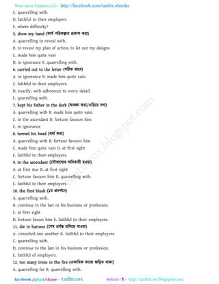 Want more Updates  http://facebook.com/tanbir.ebooks
facebook /gmail/skype: - http://tanbircox.blogspot.com
C. quarrelling with.
D. faithful to their employers
E. where difficulty?
5. show my hand (কামথ ঩রযকল্পনা প্রকা঱ কযা)
A. quarrelling to reveal with.
B. to reveal my plan of action, to let out my designs
C. made him quite vain
D. in ignorance E. quarrelling with.
6. carried out to the letter (঳রিক বারফ)
A. in ignorance B. made him quite vain.
C. faithful to their employers.
D. exactly, with adherence to every detail.
E. quarrelling with.
7. kept his father in the dark (অফজ্ঞা কযা/এরড়র৞ চরা)
A. quarrelling with B. made him quite vain.
C. in the ascendant D. fortune favours him
E. in ignorance
8. turned his head (ফযথথ কযা)
A. quarrelling with B. fortune favours him
C. made him quite vain D. at first sight
E. faithful to their employers.
9. in the ascendant (র঳ৌবারগযয অরধকাযী ঴ও৞া)
A. at first star B. at first sight
C. fortune favours him D. quarrelling with.
E. faithful to their employers.
10. the first blush (১ভ প্রদ঱থরন)
A. quarrelling with.
B. continue to the last in his business or profession.
C. at first sight
D. fortune favors him E. faithful to their employers.
11. die in harness (র঱ল প্রমথন্ত চাররর৞ মাও৞া)
A. consulted one another B. faithful to their employers.
C. quarrelling with.
D. continue to the last in his business or profession.
E. faithful of employers.
12. too many irons in the fire (একারধক কারজ জরড়ে থাকা)
A. quarrelling for B. quarrelling with.
 