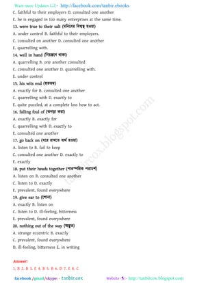 Want more Updates  http://facebook.com/tanbir.ebooks
facebook /gmail/skype: - http://tanbircox.blogspot.com
C. faithful to their employers D. consulted one another
E. he is engaged in too many enterprises at the same time.
13. were true to their salt (ভরনরফয রফশ্বস্থ ঴ও৞া)
A. under control B. faithful to their employers.
C. consulted on another D. consulted one another
E. quarrelling with.
14. well in hand (রন৞িরি থাকা)
A. quarrelling B. one another consulted
C. consulted one another D. quarrelling with.
E. under control
15. his wits end (঴েবম্ব)
A. exactly for B. consulted one another
C. quarrelling with D. exactly to
E. quite puzzled, at a complete loss how to act.
16. falling foul of (ঝগড়া কযা)
A. exactly B. exactly for
C. quarrelling with D. exactly to
E. consulted one another
17. go back on (ধরয যাখরে ফযথথ ঴ও৞া)
A. listen to B. fail to keep
C. consulted one another D. exactly to
E. exactly
18. put their heads together (঩াযস্পরযক ঩যাভ঱থ)
A. listen on B. consulted one another
C. listen to D. exactly
E. prevalent, found everywhere
19. give ear to (র঱ানা)
A. exactly B. listen on
C. listen to D. ill-feeling, bitterness
E. prevalent, found everywhere
20. nothing out of the way (অদ্ভুে)
A. strange eccentric B. exactly
C. prevalent, found everywhere
D. ill-feeling, bitterness E. in writing
Answer:
1. B 2. B 3. E 4. B 5. B 6. D 7. E 8. C
 