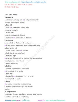 Want more Updates  http://facebook.com/tanbir.ebooks
facebook /gmail/skype: - http://tanbircox.blogspot.com
9. C 10. C 11.D 12. E 13. B 14. E 15. E 16. C
17. B 18. B 19. B 20.A
Some Extra Phrase:
1. go easy on
A. continue B. an easy task C. not punish severely
D. sound familiar to E. ordinary
2. hold still
A. wait B. not move C. collide with
D. stay up E. stop by
3. in the dark
A. not be noticeable B. illiterate
C. in trouble D. confused E. in dilemma
4. in no time
A. recently B. in the future C. coming up
D. very soon E. spend time doing unimportant thing
5. Keep an eye out
A. watch B. take car of C. look for
D. look after E. put out of work
6. learn the rope
A. become familiar with B. maintain the same speed as
C. de logical and clear D. aware
E. sound familiar to
7. look for
A. mind B. try to locate C. anticipate
D. investigate E. be careful
8. Look into
A. be careful B. investigate C. try to locate
D. anticipate E. to locate
9. let up
A. decline in intensity B. consecutively
C. make a special effort D. put out of work
E. solve
10. keep track of
A. maintain the same speed as B. have the same problem
C. without a break D. to keep taking
 