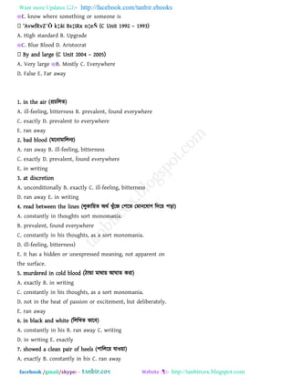 Want more Updates  http://facebook.com/tanbir.ebooks
facebook /gmail/skype: - http://tanbircox.blogspot.com
E. know where something or someone is
‘Avw`RvZ¨Õ k‡ãi Bs‡iRx n‡eÑ (C Unit 1992 – 1993)
A. High standard B. Upgrade
C. Blue Blood D. Aristocrat
By and large (C Unit 2004 – 2005)
A. Very large B. Mostly C. Everywhere
D. False E. Far away
1. in the air (প্রচররে)
A. ill-feeling, bitterness B. prevalent, found everywhere
C. exactly D. prevalent to everywhere
E. ran away
2. bad blood (ভরনাভাররনয)
A. ran away B. ill-feeling, bitterness
C. exactly D. prevalent, found everywhere
E. in writing
3. at discretion
A. unconditionally B. exactly C. ill-feeling, bitterness
D. ran away E. in writing
4. read between the lines (রুকার৞ে অথথ খুাঁরজ ত঩রে তভানরমাগ রদর৞ ঩ড়া)
A. constantly in thoughts sort monomania.
B. prevalent, found everywhere
C. constantly in his thoughts, as a sort monomania.
D. ill-feeling, bitterness)
E. it has a hidden or unexpressed meaning, not apparent on
the surface.
5. murdered in cold blood (িান্ডা ভাথা৞ আঘাে কযা)
A. exactly B. in writing
C. constantly in his thoughts, as a sort monomania.
D. not in the heat of passion or excitement, but deliberately.
E. ran away
6. in black and white (রররখে বারফ)
A. constantly in his B. ran away C. writing
D. in writing E. exactly
7. showed a clean pair of heels (঩াররর৞ মাও৞া)
A. exactly B. constantly in his C. ran away
 