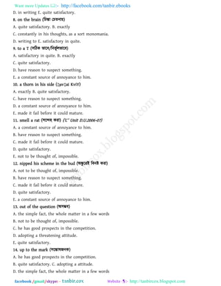Want more Updates  http://facebook.com/tanbir.ebooks
facebook /gmail/skype: - http://tanbircox.blogspot.com
D. in writing E. quite satisfactory.
8. on the brain (রচন্তা তচেনা৞)
A. quite satisfactory. B. exactly
C. constantly in his thoughts, as a sort monomania.
D. writing to E. satisfactory in quite.
9. to a T (঳রিক বারফ/রনবূ থরবারফ)
A. satisfactory in quite. B. exactly
C. quite satisfactory.
D. have reason to suspect something.
E. a constant source of annoyance to him.
10. a thorn in his side (‡μv‡ai KviY)
A. exactly B. quite satisfactory.
C. have reason to suspect something.
D. a constant source of annoyance to him.
E. made it fail before it could mature.
11. smell a rat (঳রে঴ কযা) (‘C’ Unit D.U.2006-07)
A. a constant source of annoyance to him.
B. have reason to suspect something.
C. made it fail before it could mature.
D. quite satisfactory.
E. not to be thought of, impossible.
12. nipped his scheme in the bud (অঙ্কু রযই রফনষ্ট কযা)
A. not to be thought of, impossible.
B. have reason to suspect something.
C. made it fail before it could mature.
D. quite satisfactory.
E. a constant source of annoyance to him.
13. out of the question (অ঳ম্ভফ)
A. the simple fact, the whole matter in a few words
B. not to be thought of, impossible.
C. he has good prospects in the competition.
D. adopting a threatening attitude.
E. quite satisfactory.
14. up to the mark (঳রন্তালজনক)
A. he has good prospects in the competition.
B. quite satisfactory. C. adopting a attitude.
D. the simple fact, the whole matter in a few words
 
