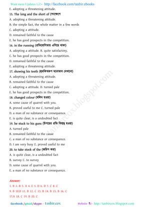 Want more Updates  http://facebook.com/tanbir.ebooks
facebook /gmail/skype: - http://tanbircox.blogspot.com
E. adopting a threatening attitude.
15. The long and the short of (঳ংরক্ষর঩
A. adopting a threatening attitude.
B. the simple fact, the whole matter in a few words
C. adopting a attitude.
D. remained faithful to the cause
E. he has good prospects in the competition.
16. in the running (প্ররেরমারগো৞ এরগর৞ থাকা)
A. adopting a attitude. B. quite satisfactory.
C. he has good prospects in the competition.
D. remained faithful to the cause
E. adopting a threatening attitude.
17. showing his teeth (হুভরকস্বরু঩ ভরনাবাফ তদখারনা)
A. adopting a threatening attitude.
B. remained faithful to the cause
C. adopting a attitude. D. turned pale
E. he has good prospects in the competition.
18. changed colour (ভররন ঴ও৞া)
A. some cause of quarrel with you.
B. proved useful to me C. turned pale
D. a man of no substance or consequence.
E. is quite clear, is a undoubted fact
19. he stuck to his guns (উ঩র৞য প্ররে রফশ্বস্থ ঴ও৞া)
A. turned pale
B. remained faithful to the cause
C. a man of no substance or consequence.
D. I am very busy E. proved useful to me
20. to take stock of the (জরয঩ কযা)
A. is quite clear, is a undoubted fact
B. survey C. to survey
D. some cause of quarrel with you.
E. a man of no substance or consequence.
Answer:
1. B 2. B 3. A 4. E 5. D 6. D 7. C 8. C
9. B 10.D 11. B 12. C 13. B 14. B 15. B 16. C
17.A 18. C 19. B 20. C
 