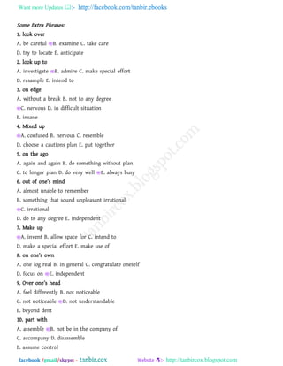 Want more Updates  http://facebook.com/tanbir.ebooks
facebook /gmail/skype: - http://tanbircox.blogspot.com
Some Extra Phrases:
1. look over
A. be careful B. examine C. take care
D. try to locate E. anticipate
2. look up to
A. investigate B. admire C. make special effort
D. resample E. intend to
3. on edge
A. without a break B. not to any degree
C. nervous D. in difficult situation
E. insane
4. Mixed up
A. confused B. nervous C. resemble
D. choose a cautions plan E. put together
5. on the ago
A. again and again B. do something without plan
C. to longer plan D. do very well E. always busy
6. out o` on_’s min^
A. almost unable to remember
B. something that sound unpleasant irrational
C. irrational
D. do to any degree E. independent
7. Make up
A. invent B. allow space for C. intend to
D. make a special effort E. make use of
8. on on_’s own
A. one log real B. in general C. congratulate oneself
D. focus on E. independent
9. Ov_r on_’s b_[^
A. feel differently B. not noticeable
C. not noticeable D. not understandable
E. beyond dent
10. part with
A. assemble B. not be in the company of
C. accompany D. disassemble
E. assume control
 