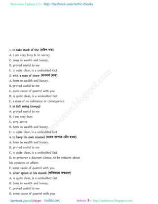 Want more Updates  http://facebook.com/tanbir.ebooks
facebook /gmail/skype: - http://tanbircox.blogspot.com
1. to take stock of the (জরয঩ কযা)
A. I am very busy B. to survey
C. born in wealth and luxury.
D. proved useful to me
E. is quite clear, is a undoubted fact
2. with a man of straw (অ঩দাথথ তরাক)
A. born in wealth and luxury.
B. proved useful to me
C. some cause of quarrel with you.
D. is quite clear, is a undoubted fact
E. a man of no substance or consequence.
3. in full swing (mwμq)
A. proved useful to me
B. I am very busy
C. very active
D. born in wealth and luxury.
E. is quite clear, is a undoubted fact
4. to keep his own counsel (ভরেয ফযা঩ারয তভৌন ঴ও৞া)
A. born in wealth and luxury.
B. proved useful to me
C. is quite clear, is a undoubted fact
D. to preserve a discreet silence, to be reticent about
his opinions or affairs
E. some cause of quarrel with you.
5. silver spoon in his mouth (আরবজারজ জন্মগ্র঴ি)
A. is quite clear, is a undoubted fact
B. born in wealth and luxury.
C. proved useful to me
D. some cause of quarrel with you.
 