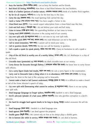 Want more Updates  http://facebook.com/tanbir.ebooks
facebook /gmail/skype: - http://tanbircox.blogspot.com
Bury the hatchet (রফফাদ রভরির৞ তপরা) : Let us bury the hatchet and be friends.
Bad blood (ill feeling, ভরনাভাররনয): Now there is bad blood between the two brothers.
Birds of a feather (persons of similar nature, একযকভ স্ববারফয তরাক): Birds of a feather flock together.
By far (in all respects, ঳ফথাংর঱)-He is by far the best boy in the class.
Carry the day (জ৞রাব কযা): The Azad Sporting Club carried the day.
Catch a Tartar : You have caught a Tartar in me.
Close-fisted man (কৃ ঩ি) : You cannot expect subscription from a clowe-fisted man like him.
Cock and bull story ( গাাঁজাখুরয গল্প): I do not believe your cock and bull story.
Come to terms (঱ারস্ত স্থা঩ন কযা): The quarrelling brothers at last came to terms.
Crying need (প্রধান প্রর৞াজন): Education is the crying need of our country.
Cry over spilt milk (ফৃা অনুর঱াচনা কযা): It is not wise to cry over spilt milk.
Cut to the quick (হৃদ৞ স্প঱থ কযা, আঘাে তদ৞া): His rude behaviour cut me to the quick.
Call to mind (remember, স্মযি কযা): I cannot call to mind your name.
Call in question (doubt, ঳রে঴ কযা): No one can call his honesty in question.
Call a spade a spade (to speak plainly, অরপ্র৞ ঳েয কথা ফরা): I have no hesitation to call a spade a
spade.
Chip of the old block (a worthy son of a worthy father, ফা঩কা তফিা): Mr. S.P. Mukherjee is a chip of
the old block.
Crocodile tears (pretended cry ভা৞া কানড়ফা): He shod crocodile tears at our misery.
Curry favour (be favourite through flattery ( তোলারভাদ করয৞া রপ্র৞ ঴ও৞া): He know how to curry favour
with officers.
Cut a sorry figure (make bad results, খাযা঩ পর কযা): He cuts a sorry figure in the examination.
Carry coal to Newcastle (take a thing where it is in abundance, তেরর ভাথা৞ তের তদও৞া): To bring
Yoga from the West to the East is like carrying coal to Newcastle.
Cannot make a head or tail (cannot understand, ভাথাভুন্ডু ফুঝরে না ঩াযা): It is difficult to make a heard
or tail of the Prim_ Minist_r’s sp__]b o` to^[y.
Cry over spilt mild (bemoaning what cannot be undone, ফৃা অনুর঱াচনা কযা): There is no use crying
over spilt milk.
Dead language (language no longer spoken, অপ্রচররে বালা): Sanskrit is not a dead language.
D_vil’s [^vo][t_ (pl_[^_r o` [ [^ ][us_, দুজথরনয ঳঴রমাগী): On_ wbo alori`i_s ]orruption is [ ^_vil’s
advocate.
Die hard (to struggle hard against death; to be long in dying, রড়াকু ): In^i[’s _]onomi] ills will ^i_
hard.
Dead language (অচর বালা) : Sanskrit is a dead language now.
Dead against (রঘায রফরযাধী): I am dead against the proposal.
Double game (রিভুখী নীরে) : We cannot rely on him as he always plays a double game.
Die in harness (die while in service, কভথযে অফস্থা৞ ভাযা মাও৞া): Dr. sen died in harness.
 