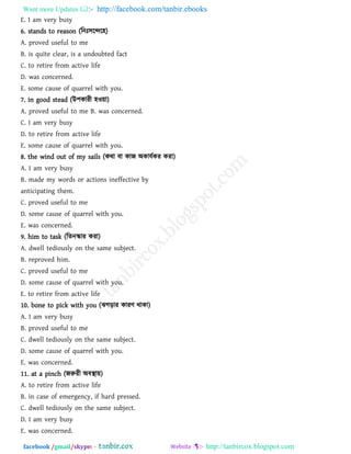 Want more Updates  http://facebook.com/tanbir.ebooks
facebook /gmail/skype: - http://tanbircox.blogspot.com
E. I am very busy
6. stands to reason (রন ঳রের঴)
A. proved useful to me
B. is quite clear, is a undoubted fact
C. to retire from active life
D. was concerned.
E. some cause of quarrel with you.
7. in good stead (উ঩কাযী ঴ও৞া)
A. proved useful to me B. was concerned.
C. I am very busy
D. to retire from active life
E. some cause of quarrel with you.
8. the wind out of my sails (কথা ফা কাজ অকামথকয কযা)
A. I am very busy
B. made my words or actions ineffective by
anticipating them.
C. proved useful to me
D. some cause of quarrel with you.
E. was concerned.
9. him to task (রেনস্কায কযা)
A. dwell tediously on the same subject.
B. reproved him.
C. proved useful to me
D. some cause of quarrel with you.
E. to retire from active life
10. bone to pick with you (ঝগড়ায কাযি থাকা)
A. I am very busy
B. proved useful to me
C. dwell tediously on the same subject.
D. some cause of quarrel with you.
E. was concerned.
11. at a pinch (জরুযী অফস্থা৞)
A. to retire from active life
B. in case of emergency, if hard pressed.
C. dwell tediously on the same subject.
D. I am very busy
E. was concerned.
 