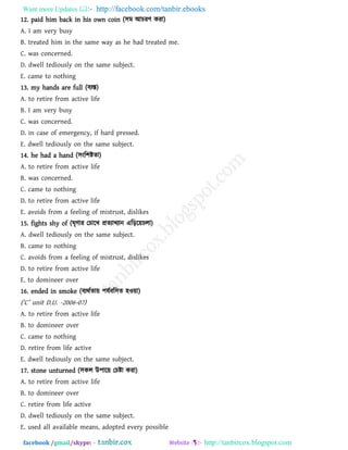 Want more Updates  http://facebook.com/tanbir.ebooks
facebook /gmail/skype: - http://tanbircox.blogspot.com
12. paid him back in his own coin (঳ভ আচযি কযা)
A. I am very busy
B. treated him in the same way as he had treated me.
C. was concerned.
D. dwell tediously on the same subject.
E. came to nothing
13. my hands are full (ফযস্ত)
A. to retire from active life
B. I am very busy
C. was concerned.
D. in case of emergency, if hard pressed.
E. dwell tediously on the same subject.
14. he had a hand (঳ংর঱ষ্টো)
A. to retire from active life
B. was concerned.
C. came to nothing
D. to retire from active life
E. avoids from a feeling of mistrust, dislikes
15. fights shy of (ঘৃিায তচারখ প্রেযাখযান এরড়র৞চরা)
A. dwell tediously on the same subject.
B. came to nothing
C. avoids from a feeling of mistrust, dislikes
D. to retire from active life
E. to domineer over
16. ended in smoke (ফযথথো৞ ঩মথফর঳ে ঴ও৞া)
(‘C’ unit D.U. -2006-07)
A. to retire from active life
B. to domineer over
C. came to nothing
D. retire from life active
E. dwell tediously on the same subject.
17. stone unturned (঳কর উ঩ার৞ তচষ্টা কযা)
A. to retire from active life
B. to domineer over
C. retire from life active
D. dwell tediously on the same subject.
E. used all available means, adopted every possible
 