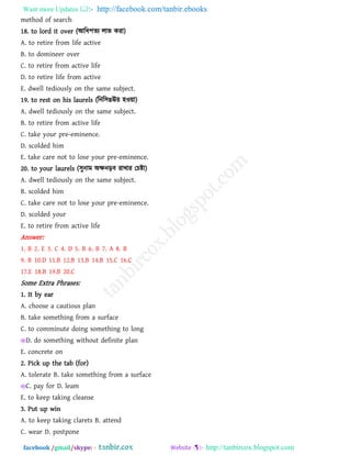 Want more Updates  http://facebook.com/tanbir.ebooks
facebook /gmail/skype: - http://tanbircox.blogspot.com
method of search
18. to lord it over (আরধ঩েয রাব কযা)
A. to retire from life active
B. to domineer over
C. to retire from active life
D. to retire life from active
E. dwell tediously on the same subject.
19. to rest on his laurels (রনর঳ঙঊ৞ ঴ও৞া)
A. dwell tediously on the same subject.
B. to retire from active life
C. take your pre-eminence.
D. scolded him
E. take care not to lose your pre-eminence.
20. to your laurels (঳ুনাভ অক্ষনড়ফ যাখায তচষ্টা)
A. dwell tediously on the same subject.
B. scolded him
C. take care not to lose your pre-eminence.
D. scolded your
E. to retire from active life
Answer:
1. B 2. E 3. C 4. D 5. B 6. B 7. A 8. B
9. B 10.D 11.B 12.B 13.B 14.B 15.C 16.C
17.E 18.B 19.B 20.C
Some Extra Phrases:
1. It by ear
A. choose a cautious plan
B. take something from a surface
C. to comminute doing something to long
D. do something without definite plan
E. concrete on
2. Pick up the tab (for)
A. tolerate B. take something from a surface
C. pay for D. leam
E. to keep taking cleanse
3. Put up win
A. to keep taking clarets B. attend
C. wear D. postpone
 
