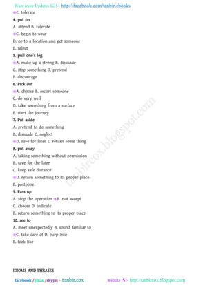 Want more Updates  http://facebook.com/tanbir.ebooks
facebook /gmail/skype: - http://tanbircox.blogspot.com
E. tolerate
4. put on
A. attend B. tolerate
C. begin to wear
D. go to a location and get someone
E. select
5. pull on_’s l_a
A. make up a strong B. dissuade
C. stop something D. pretend
E. discourage
6. Pick out
A. choose B. escort someone
C. do very well
D. take something from a surface
E. start the journey
7. Put aside
A. pretend to do something
B. dissuade C. neglect
D. save for later E. return some thing
8. put away
A. taking something without permission
B. save for the later
C. keep safe distance
D. return something to its proper place
E. postpone
9. Pass up
A. stop the operation B. not accept
C. choose D. indicate
E. return something to its proper place
10. see to
A. meet unexpectedly B. sound familiar to
C. take care of D. burp into
E. look like
IDIOMS AND PHRASES
 