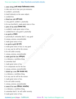 Want more Updates  http://facebook.com/tanbir.ebooks
facebook /gmail/skype: - http://tanbircox.blogspot.com
1. same string (একই অফস্থান রফযরিকযবারফ ফ঳ফা঳)
A. take care not to lose your pre-eminence.
B. scolded C. practically
D. dwell tediously on the same subject.
E. scolded him
2. blood ran cold (বরেথ ঴ও৞া)
A. very good B. scolded C. practically
D. he was horrified E. made great noise or fuss.
3. piece of my mind (রেযস্কায কযা)
A. scolded B. made great noise or fuss.
C. scolded him D. very good E. practically
4. as good as (ফাস্তরফ)
A. practically B. somewhat deaf C. very good
D. uneasy, anxious, uncomfortable
E. made great noise or fuss.
5. as good as gold (খুফ বার)
A. made great noise or fuss. B. very good
C. in any case he will be the winner.
D. he will suffer severely
E. uneasy, anxious, uncomfortable
6. make good the loss (ক্ষরে঩ূযি)
A. a delusion, a worthless thing
B. somewhat deaf
C. made great noise or fuss.
D. to compensate me for the loss
E. uneasy, anxious, uncomfortable
7. kicked up a row (উচ্চ আও৞াজ কযা)
A. a delusion, a worthless thing
B. in any case he will be the winner.
C. made great noise or fuss.
D. he will suffer severely
E. uneasy, anxious, uncomfortable
8. seems ill at ease (উরিগড়ফ, অস্বাবারফক)
A. a delusion, a worthless thing
B. somewhat deaf C. he will suffer severely
D. made great noise or fuss.
 