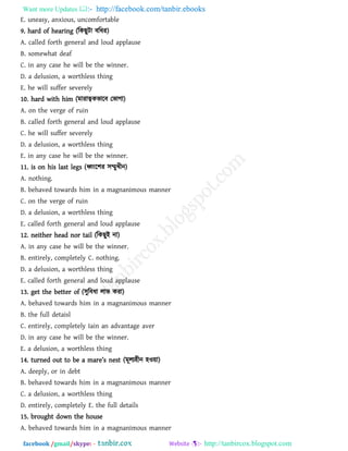 Want more Updates  http://facebook.com/tanbir.ebooks
facebook /gmail/skype: - http://tanbircox.blogspot.com
E. uneasy, anxious, uncomfortable
9. hard of hearing (রকছুিা ফরধয)
A. called forth general and loud applause
B. somewhat deaf
C. in any case he will be the winner.
D. a delusion, a worthless thing
E. he will suffer severely
10. hard with him (ভাযাত্বকবারফ তবাগা)
A. on the verge of ruin
B. called forth general and loud applause
C. he will suffer severely
D. a delusion, a worthless thing
E. in any case he will be the winner.
11. is on his last legs (ধ্বংর঱য ঳ম্মুখীন)
A. nothing.
B. behaved towards him in a magnanimous manner
C. on the verge of ruin
D. a delusion, a worthless thing
E. called forth general and loud applause
12. neither head nor tail (রকছুই না)
A. in any case he will be the winner.
B. entirely, completely C. nothing.
D. a delusion, a worthless thing
E. called forth general and loud applause
13. get the better of (঳ুরফধা রাব কযা)
A. behaved towards him in a magnanimous manner
B. the full detaisl
C. entirely, completely Iain an advantage aver
D. in any case he will be the winner.
E. a delusion, a worthless thing
14. turn_^ out to _ [ m[r_’s n_st (ভূরয঴ীন ঴ও৞া)
A. deeply, or in debt
B. behaved towards him in a magnanimous manner
C. a delusion, a worthless thing
D. entirely, completely E. the full details
15. brought down the house
A. behaved towards him in a magnanimous manner
 