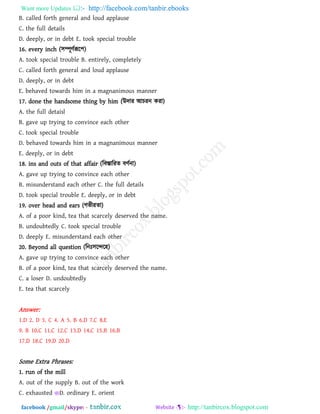 Want more Updates  http://facebook.com/tanbir.ebooks
facebook /gmail/skype: - http://tanbircox.blogspot.com
B. called forth general and loud applause
C. the full details
D. deeply, or in debt E. took special trouble
16. every inch (঳ম্পূিথরূর঩)
A. took special trouble B. entirely, completely
C. called forth general and loud applause
D. deeply, or in debt
E. behaved towards him in a magnanimous manner
17. done the handsome thing by him (উদায আচযন কযা)
A. the full detaisl
B. gave up trying to convince each other
C. took special trouble
D. behaved towards him in a magnanimous manner
E. deeply, or in debt
18. ins and outs of that affair (রফস্তারযে ফিথনা)
A. gave up trying to convince each other
B. misunderstand each other C. the full details
D. took special trouble E. deeply, or in debt
19. over head and ears (গবীযো)
A. of a poor kind, tea that scarcely deserved the name.
B. undoubtedly C. took special trouble
D. deeply E. misunderstand each other
20. Beyond all question (রন ঳রের঴)
A. gave up trying to convince each other
B. of a poor kind, tea that scarcely deserved the name.
C. a loser D. undoubtedly
E. tea that scarcely
Answer:
1.D 2. D 3. C 4. A 5. B 6.D 7.C 8.E
9. B 10.C 11.C 12.C 13.D 14.C 15.B 16.B
17.D 18.C 19.D 20.D
Some Extra Phrases:
1. run of the mill
A. out of the supply B. out of the work
C. exhausted D. ordinary E. orient
 