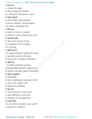 Want more Updates  http://facebook.com/tanbir.ebooks
facebook /gmail/skype: - http://tanbircox.blogspot.com
2. rule out
A. exhaust the supply
B. drain energy from someone
C. eliminate D. discontinue E. leave
3. show around
A. ^on’t rotb_r [skina som_on_
B. become cheerful C. become popular
D. orient E. be familiar with
4. show up
A. enroll B. arrive C. estimate
D. indicate E. make something very clear
5. snowed under
A. wipe out B. put out of work
C. in summary D. fail to happen
E. very busy
6. speak up for
A. support verbally B. speak more loudly
C. say what someone is thinking
D. face to face E. friendly condensation
7. spell out
E A. make something very clear
B. having good command C. make use of
D. exploit E. get large supply of something
8. stack up against
A. disassemble
B. have something one cannot get rid off
C. does to D. compare with
E. opposite to something
9. stay out
A. out of activity B. not go to bed
C. stop working for a short time
D. eliminate E. not come home
10. stick with
A. stay with B. resemble C. put up with
D. represent E. symbolize
 