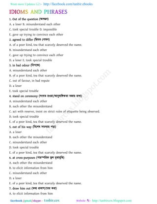 Want more Updates  http://facebook.com/tanbir.ebooks
facebook /gmail/skype: - http://tanbircox.blogspot.com
1. Out of the question (অ঳ম্ভফ)
A. a loser B. misunderstand each other
C. took special trouble D. impossible
E. gave up trying to convince each other
2. agreed to differ (রিভে ত঩ালি)
A. of a poor kind, tea that scarcely deserved the name.
B. misunderstand each other
C. gave up trying to convince each other
D. a loser E. took special trouble
3. in bad odour (রফ঩রক্ষ)
A. misunderstand each other
B. of a poor kind, tea that scarcely deserved the name.
C. out of favour, in bad repute
D. a loser
E. took special trouble
4. stand on ceremony (঳ংমে ঴ও৞া/আনুলারঙ্গকো ফজা৞ যাখা)
A. misunderstand each other
B. each other the misunderstand
C. act with reserve, insist on strict rules of etiquette being observed.
D. took special trouble
E. of a poor kind, tea that scarcely deserved the name.
5. out of his way (রফর঱ল ঳ভ঳যা৞ ঩ড়া)
A. a loser
B. each other the misunderstand
C. misunderstand each other
D. took special trouble
E. of a poor kind, tea that scarcely deserved the name.
6. at cross-purposes (঩াযস্পরযক বু র ফুঝাফুরঝ)
A. each other the misunderstand
B. to elicit information from him
C. misunderstand each other
D. a loser
E. of a poor kind, tea that scarcely deserved the name.
7. draw him out (েথয প্রকা঱/রফয কযা)
A. to elicit information from him
 