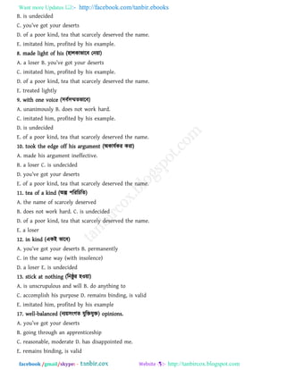 Want more Updates  http://facebook.com/tanbir.ebooks
facebook /gmail/skype: - http://tanbircox.blogspot.com
B. is undecided
C. you’v_ aot your ^_s_rts
D. of a poor kind, tea that scarcely deserved the name.
E. imitated him, profited by his example.
8. made light of his (঴ারকাবারফ তন৞া)
A. [ los_r B. you’v_ aot your ^_s_rts
C. imitated him, profited by his example.
D. of a poor kind, tea that scarcely deserved the name.
E. treated lightly
9. with one voice (঳ফথ঳ম্মেবারফ)
A. unanimously B. does not work hard.
C. imitated him, profited by his example.
D. is undecided
E. of a poor kind, tea that scarcely deserved the name.
10. took the edge off his argument (অকামথকয কযা)
A. made his argument ineffective.
B. a loser C. is undecided
D. you’v_ aot your ^_s_rts
E. of a poor kind, tea that scarcely deserved the name.
11. tea of a kind (অল্প ঩রযরচরে)
A. the name of scarcely deserved
B. does not work hard. C. is undecided
D. of a poor kind, tea that scarcely deserved the name.
E. a loser
12. in kind (একই বারফ)
A. you’v_ aot your ^_s_rts B. p_rm[n_ntly
C. in the same way (with insolence)
D. a loser E. is undecided
13. stick at nothing (রনষ্ঠু য ঴ও৞া)
A. is unscrupulous and will B. do anything to
C. accomplish his purpose D. remains binding, is valid
E. imitated him, profited by his example
17. well-balanced (নয৞঳ংগে মুরিমুি) opinions.
A. you’v_ aot your ^_s_rts
B. going through an apprenticeship
C. reasonable, moderate D. has disappointed me.
E. remains binding, is valid
 