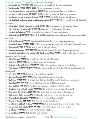 Want more Updates  http://facebook.com/tanbir.ebooks
facebook /gmail/skype: - http://tanbircox.blogspot.com
Eat humble pie ( নরে স্বীকায কযা): you have to eat humble pie for your misconduct.
End in smoke (ফযথথো৞ ঩মথফর঳ে ঴ও৞া): All our plans ended in smoke.
Ever and anon (every now and then, ভারঝ ভারঝ): He comes to my place ever and anon.
Eye for eye (full revenge, ঩ূিথ প্ররের঱াধ তনও৞া):Eye for eye in an old doctrine of vengeance.
Far-sighted (seeing to a great distance, দূযদৃষ্ট ঳ম্পনড়ফ): My father is a far-sighted man.
Fair field and no favour (equal conditions to contest, রনযর঩ক্ষ ঩রযরফ঱): Let our job be a fair field and
no favour.
Fair-weather friends (not good in need, ঳ু঳ভর৞য ফন্ধু ): Keep away form fair-weather friends.
Fairy tale (an incredible tale, অরফশ্বা঳য গল্প): Love story is nothing but a fairy tale.
Few and far between (রফযর): His visits to our house are few and far between.
Flesh and blood (যিভাংর঳য তদ঴):No flesh and blood can bear such sufferings. They are my own flesh
and blood.
First and foremost (঳ফথপ্রধান) :Your first and foremost duty is to respect your parents.
Fish out of water (অস্বরস্তকয অফস্থা): A thief in the company of good men feels like a fish out of water.
Fight shy of (এরড়র৞ মাও৞া): He always tries to fight shy of me.
Foregone conclusion (঩ূফথ অনুরভে পর): His dismissal from service was a foregone conclusion.
Jack of all trades (one who can turn his hand to anything, ঳ফজান্তা): A Jack of all trades can always
manage to earn his living.
Gift of the gab (ফারিো): He is well known for his gift of the gab.
Give away (রফেযি কযা) : The president gave away the prizes.
Gala day (a day of festivity, উৎ঳রফয রদন) : The 15th August is a gala day to the Indians.
Gain ground (অগ্র঳য ঴ও৞া, ঳ুরফধা ঩াও৞া) : He wanted to be more friendly with the girl but could not
gain ground.
Get rid of (ভুরি ঩াও৞া): I must get rid of all these troubles,
Hard nut to crack (করিন ঳ভ঳যা): Your opponent is a hard nut to crack.
High time (উ঩মুি ঳ভ৞) : It is high time that you should be careful about your examination.
Hang fire (কারজ রফরম্ব কযা) : If you hang fire now you will have to repent.
Hard and fast (ফাাঁধা-ধযা): No hard and fast rules can be laid down in this matter.
Heart and soul (with all energy ঳ফথান্তকযরি): The heart and soul and you will succeed.
Hold water (be effective, তধাাঁর঩ তিকা): This policy will not hold water in this situation.
Hush money (bribe money, ঘুল): He offered a hush money to suppress the murder.
Head and ears (Complete, ঳ম্পূিথরূর঩): He is over head and ears in debt.
Hold good (apply, প্রমুি ঴ও৞া): This rule will not hold good here.
In a fix (in a difficult postion, ভু঱রকরর ঩রেে) : He is a in fix and does not know what to do.
Ins and outs (full details, খুাঁরিনারি ঳ফ রকছু) : I know the ins and outs of the matter.
In a body (একরমারগ) :We appealed to the D.C in a body.
In a nutshell (঳ংরক্ষ঩): Tell the story in a nutshell
 