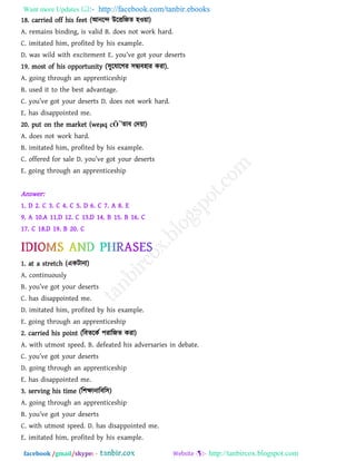 Want more Updates  http://facebook.com/tanbir.ebooks
facebook /gmail/skype: - http://tanbircox.blogspot.com
18. carried off his feet (আনরে উরতরজে ঴ও৞া)
A. remains binding, is valid B. does not work hard.
C. imitated him, profited by his example.
D. w[s wil^ witb _x]it_m_nt E. you’v_ aot your ^_s_rts
19. most of his opportunity (঳ুরমারগয ঳িযফ঴ায কযা).
A. going through an apprenticeship
B. used it to the best advantage.
C. you’v_ aot your ^_s_rts D. ^o_s not work b[r^.
E. has disappointed me.
20. put on the market (weμq cÖ¯োফ তদ৞া)
A. does not work hard.
B. imitated him, profited by his example.
C. o``_r_^ `or s[l_ D. you’v_ aot your ^_s_rts
E. going through an apprenticeship
Answer:
1. D 2. C 3. C 4. C 5. D 6. C 7. A 8. E
9. A 10.A 11.D 12. C 13.D 14. B 15. B 16. C
17. C 18.D 19. B 20. C
1. at a stretch (একিানা)
A. continuously
B. you’v_ aot your ^_s_rts
C. has disappointed me.
D. imitated him, profited by his example.
E. going through an apprenticeship
2. carried his point (রফেরকথ ঩যারজে কযা)
A. with utmost speed. B. defeated his adversaries in debate.
C. you’v_ aot your ^_s_rts
D. going through an apprenticeship
E. has disappointed me.
3. serving his time (র঱ক্ষানারফর঳)
A. going through an apprenticeship
B. you’v_ aot your ^_s_rts
C. with utmost speed. D. has disappointed me.
E. imitated him, profited by his example.
 