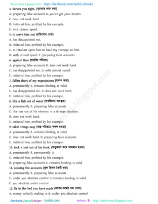 Want more Updates  http://facebook.com/tanbir.ebooks
facebook /gmail/skype: - http://tanbircox.blogspot.com
4. Serves you right. (঩ুযস্কায রাব কযা)
A. pr_p[rina `[ls_ []]ounts B. you’v_ aot your ^_s_rts
C. does not work hard.
D. imitated him, profited by his example.
E. with utmost speed.
5. to serve him out (প্ররের঱াধ তন৞া)
A. has disappointed me.
B. imitated him, profited by his example.
C. to retaliate upon him to have my revenge on him.
D. with utmost speed. E. preparing false accounts
6. against time (঳রফথাচ্চ গরেরে)
A. preparing false accounts B. does not work hard.
C. has disappointed me. D. with utmost speed.
E. imitated him, profited by his example.
7. fallen short of my expectations (঴ো঱ কযা)
A. permanently B. remains binding, is valid
C. has disappointed me. D. does not work hard.
E. imitated him, profited by his example.
8. like a fish out of water (অস্বরস্তকয অফস্থা৞)
A. permanently B. preparing false accounts
C. like one out of his element in a strange situation.
D. does not work hard.
E. imitated him, profited by his example.
9. takes things easy (অল্প ঩রযশ্ররভ ঳পর ঴ও৞া)
A. permanently B. remains binding, is valid
C. does not work hard. D. preparing false accounts
E. imitated him, profited by his example.
10. took a leaf out of his book. (অনুকযি করয রাবভান ঴ও৞া)
A. permanently B. permanently to
C. imitated him, profited by his example.
D. preparing false accounts E. remains binding, is valid
11. cooking the accounts (বু র র঴঳াফ বেযী কযা)
A. permanently B. preparing false accounts
C. under you absolute control D. remains binding, is valid
E. you absolute under control
12. lie in the bed you have made (আ঩ন করভথয বর তবাগ)
A. money unfairly making to B. under you absolute control
 