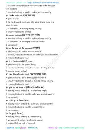 Want more Updates  http://facebook.com/tanbir.ebooks
facebook /gmail/skype: - http://tanbircox.blogspot.com
C. take the consequences of your own acts; suffer for your
own misdeeds
D. remains binding, is valid E. making money unfairly
13. thinks better of (঳েকথ রচন্তা কযা)
A. permanently
B. he has thought more care fully about it and come to a
wiser decision.
C. is in earnest. D. making money unfairly
E. under you absolute control
14. means business (দৃঢ় ঳ংকল্প প্রফর আগ্র঴ী)
A. remains binding, is valid B. making money unfairly
C. is in earnest. D. under you absolute control
E. permanently
15. on the spur of the moment (েৎক্ষিাৎ)
A. permanently B. making money unfairly
C. at once, without deliberation. D. under you absolute control
E. remains binding, is valid
16. It is the thing (মথামথ) to do.
A. permanently B. the proper thing
C. under you absolute control D. remains binding, is valid
E. making money unfairly
17. took his failure to heart (অরে঱৞ ভভথা঴ে ঴ও৞া)
A. permanently B. felt it deeply; grieved over it.
C. under you absolute control D. making money unfairly
E. remains binding, is valid
18. goes to his heart to (গবীযবারফ প্রবারফে কযা)
A. making money unfairly B. touches him deeply
C. remains binding, is valid D. under you absolute control
E. permanently
19. holds good (বফধো/রভ৞াদ)
A. making money unfairly B. under you absolute control
C. remains binding, is valid D. permanently to
E. permanently
20. for good (রচযেরয)
A. making money unfairly B. permanently
C. very much D. under you absolute control
E. unsaleable from lack of demand.
 