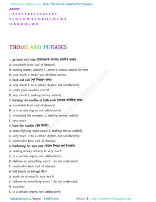 Want more Updates  http://facebook.com/tanbir.ebooks
facebook /gmail/skype: - http://tanbircox.blogspot.com
Answer:
1. A 2. B 3. A 4. B 5. C 6. D 7. C 8. C
9. C 10. C 11. B 12. C 13. B 14. C 15. C 16. B
17. B 18. B 19. C 20. B
1. go hard with him (ভাযােড়ফক ফযা঩ারয প্রভারনে ঴ও৞া)
A. unsaleable from lack of demand.
B. making money unfairly C. prove a serious matter for him
D. very much E. under you absolute control
2. beck and call (঩ূিথ রন৞িরি থাকা)
A. very much B. to a certain degree, not satisfactorily
C. under your absolute control
D. very much E. making money unfairly
3. burning the candles at both ends (঳ারধযয অরেরযি কাজ)
A. unsaleable from lack of demand.
B. to a certain degree, not satisfactorily
C. overtaxing his energies. D. making money unfairly
E. very much
4. bury the hatchet (মুদ্ধ রফযরে)
A. cease fighting, make peace B. making money unfairly
C. very much D. to a certain degree, not satisfactorily
E. unalterable from lack of demand.
5. feathering his won nest (অবফধ উ঩ার৞ অথথ উ঩াজথন)
A. making money unfairly B. very much
C. to a certain degree, not satisfactorily
D. Hebrew or, something which I do not understand
E. unalterable from lack of demand.
6. laid hands on (Avμgb Kiv)
A. made an attempt B. very much
C. Hebrew or, something which I do not understand
D. assaulted
E. to a certain degree, not satisfactorily
 