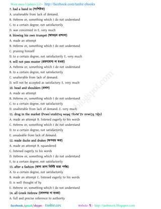Want more Updates  http://facebook.com/tanbir.ebooks
facebook /gmail/skype: - http://tanbircox.blogspot.com
7. had a hand in (঳ংর঱ষ্টো)
A. unalienable from lack of demand.
B. Hebrew or, something which I do not understand
C. to a certain degree, not satisfactorily
D. was concerned in E. very much
8. blowing his own trumpet (আেড়ফ প্র঱ং঳া)
A. made an attempt
B. Hebrew or, something which I do not understand
C. praising himself
D. to a certain degree, not satisfactorily E. very much
9. will not pass muster (গ্র঴িরমাগয না ঴ও৞া)
A. Hebrew or, something which I do not understand
B. to a certain degree, not satisfactorily
C. unalterable from lack of demand.
D. will not be accepted as satisfactory E. very much
10. head and shoulders (প্রধান)
A. made an attempt
B. Hebrew or, something which I do not understand
C. to a certain degree, not satisfactorily
D. unalterable from lack of demand. E. very much
11. drug in the market (Pvwn`vnxbZvq weμq †hvM¨Zv nvwi‡q †djv)
A. made an attempt B. listened eagerly to his words
C. Hebrew or, something which I do not understand
D. to a certain degree, not satisfactorily
E. unsaleable from lack of demand.
12. made ducks and drakes (অ঩ফয৞ কযা)
A. made an attempt B. squandered
C. listened eagerly to his words
D. Hebrew or, something which I do not understand
E. to a certain degree, not satisfactorily
13. after a fashion (বা঳া ভ্রা঳া রনরদথষ্ট ভাো ঩মথন্ত)
A. to a certain degree, not satisfactorily
B. made an attempt C. listened eagerly to his words
D. is well thought of by
E. Hebrew or, something which I do not understand
14. all Greek Hebrew (রফাধগভয না ঴ও৞া)
A. full and precise reference to authority
 