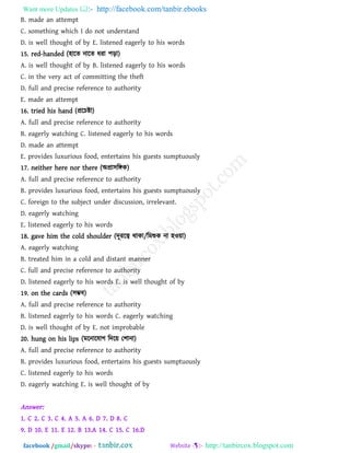 Want more Updates  http://facebook.com/tanbir.ebooks
facebook /gmail/skype: - http://tanbircox.blogspot.com
B. made an attempt
C. something which I do not understand
D. is well thought of by E. listened eagerly to his words
15. red-handed (঴ারে নারে ধযা ঩ড়া)
A. is well thought of by B. listened eagerly to his words
C. in the very act of committing the theft
D. full and precise reference to authority
E. made an attempt
16. tried his hand (প্ররচষ্টা)
A. full and precise reference to authority
B. eagerly watching C. listened eagerly to his words
D. made an attempt
E. provides luxurious food, entertains his guests sumptuously
17. neither here nor there (অপ্রা঳রঙ্গক)
A. full and precise reference to authority
B. provides luxurious food, entertains his guests sumptuously
C. foreign to the subject under discussion, irrelevant.
D. eagerly watching
E. listened eagerly to his words
18. gave him the cold shoulder (দূযরত্ব থাকা/রভশুক না ঴ও৞া)
A. eagerly watching
B. treated him in a cold and distant manner
C. full and precise reference to authority
D. listened eagerly to his words E. is well thought of by
19. on the cards (঳ম্ভফ)
A. full and precise reference to authority
B. listened eagerly to his words C. eagerly watching
D. is well thought of by E. not improbable
20. hung on his lips (ভরনারমাগ রদর৞ ত঱ানা)
A. full and precise reference to authority
B. provides luxurious food, entertains his guests sumptuously
C. listened eagerly to his words
D. eagerly watching E. is well thought of by
Answer:
1. C 2. C 3. C 4. A 5. A 6. D 7. D 8. C
9. D 10. E 11. E 12. B 13.A 14. C 15. C 16.D
 