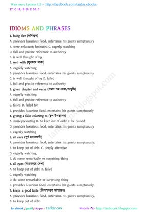 Want more Updates  http://facebook.com/tanbir.ebooks
facebook /gmail/skype: - http://tanbircox.blogspot.com
17. C 18. B 19. E 10. C
1. hung fire (অরনেুক)
A. provides luxurious food, entertains his guests sumptuously
B. were reluctant; hesitated C. eagerly watching
D. full and precise reference to authority
E. is well thought of by
2. well with (঳ুনজরয থাকা)
A. eagerly watching
B. provides luxurious food, entertains his guests sumptuously
C. is well thought of by D. failed
E. full and precise reference to authority
3. given chapter and verse (প্রভাি ঩ে তদ৞া/঳ংমুরি)
A. eagerly watching
B. full and precise reference to authority
C. failed D. failed for
E. provides luxurious food, entertains his guests sumptuously
4. giving a false coloring to (বু র উ঩স্থা঩ন)
A. misrepresenting B. to keep out of debt C. be ruined
D. provides luxurious food, entertains his guests sumptuously
E. eagerly watching
5. all ears (঩ূিথ ভরনারমাগী)
A. provides luxurious food, entertains his guests sumptuously.
B. to keep out of debt C. deeply attentive
D. eagerly watching
E. do some remarkable or surprising thing
6. all eyes (আগ্র঴বরয তদখা)
A. to keep out of debt B. failed
C. eagerly watching
D. do some remarkable or surprising thing
E. provides luxurious food, entertains his guests sumptuously.
7. keeps a good table (রফরা঱ফহুর আ঩যা৞ন)
A. provides luxurious food, entertains his guests sumptuously.
B. to keep out of debt
 