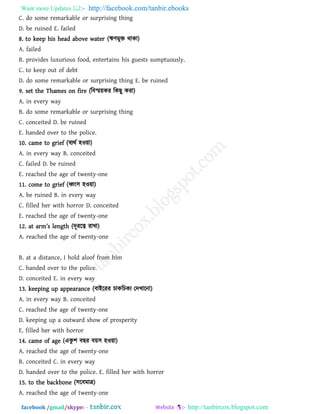 Want more Updates  http://facebook.com/tanbir.ebooks
facebook /gmail/skype: - http://tanbircox.blogspot.com
C. do some remarkable or surprising thing
D. be ruined E. failed
8. to keep his head above water (ঋিভুি থাকা)
A. failed
B. provides luxurious food, entertains his guests sumptuously.
C. to keep out of debt
D. do some remarkable or surprising thing E. be ruined
9. set the Thames on fire (রফস্ম৞কয রকছু কযা)
A. in every way
B. do some remarkable or surprising thing
C. conceited D. be ruined
E. handed over to the police.
10. came to grief (ফযথথ ঴ও৞া)
A. in every way B. conceited
C. failed D. be ruined
E. reached the age of twenty-one
11. come to grief (ধ্বং঳ ঴ও৞া)
A. be ruined B. in every way
C. filled her with horror D. conceited
E. reached the age of twenty-one
12. [t [rm’s l_natb (দূযরত্ব যাখা)
A. reached the age of twenty-one
B. at a distance, I hold aloof from him
C. handed over to the police.
D. conceited E. in every way
13. keeping up appearance (ফাইরযয চাকরচকয তদখারনা)
A. in every way B. conceited
C. reached the age of twenty-one
D. keeping up a outward show of prosperity
E. filled her with horror
14. came of age (একু ঱ ফছয ফ৞঳ ঴ও৞া)
A. reached the age of twenty-one
B. conceited C. in every way
D. handed over to the police. E. filled her with horror
15. to the backbone (঳রফভাে)
A. reached the age of twenty-one
 