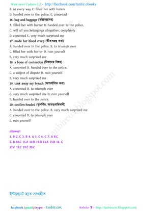 Want more Updates  http://facebook.com/tanbir.ebooks
facebook /gmail/skype: - http://tanbircox.blogspot.com
B. in every way C. filled her with horror
D. handed over to the police. E. conceited
16. bag and baggage (েরল্পেল্পা঳঴)
A. filled her with horror B. handed over to the police.
C. will all you belongings altogether, completely
D. conceited E. very much surprised me
17. made her blood creep (বীে঳িস্থ কযা)
A. handed over to the police. B. to triumph over
C. filled her with horror D. ruin yourself
E. very much surprised me
18. a bone of contention (রফফারদয রফল৞)
A. conceited B. handed over to the police.
C. a subject of dispute D. ruin yourself
E. very much surprised me
19. took away my breath (আশ্চমথারিে কযা)
A. conceited B. to triumph over
C. very much surprised me D. ruin yourself
E. handed over to the police.
20. swollen-headed (ফৃাগরফথে, আেড়ফারবভানী)
A. handed over to the police. B. very much surprised me
C. conceited D. to triumph over
E. ruin yourself
Answer:
1. B 2. C 3. B 4. A 5. C 6. C 7. A 8.C
9. B 10.C 11.A 12.B 13.D 14.A 15.B 16. C
17.C 18.C 19.C 20.C
ইন্টাযরনি ঴রে ঳ংগ্র঴ীে
 