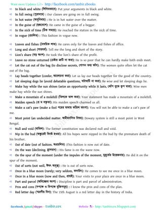 Want more Updates  http://facebook.com/tanbir.ebooks
facebook /gmail/skype: - http://tanbircox.blogspot.com
In black and white (রররখেবারফ): Put your arguments in black and white.
In full swing (঩ুযাদরভ) : Our classes are going on in full swing.
In hot water (অ঳ুরফধা৞) : He is in hot water over the matter.
In the guise of (ছদ্মরফর঱): He came in the guise of a beggar.
In the nick of time (রিক ঳ভর৞): He reached the station in the nick of time.
In vogue (প্রচররে) : This fashion in vogue now.
Loaves and fishes (বফলর৞ক রাব): He cares only for the loaves and fishes of office.
Long and short (঳াযভভথ): Tell me the long and short of the story.
Lion’s sb[r_ (ফড় অং঱): H_ took tb_ lion’s sb[r_ o` tb_ profit.
Leave no stone unturned (তচষ্টায ত্রুরি না কযা): He is so poor that he can hardly make both ends meet.
Let the cat out of the bag (to disclose secrets, তগা঩ন েথয পাাঁ঳): The women quite often let the cat
out of the bag.
Lay heads together (confer, আররাচনা কযা): Let us lay our heads together for the good of the country.
Let sleeping dogs lie (avoid debatable questions, ঘিাঘারি না কযা): Be wise and let sleeping dogs lie.
Make hay while the sun shines (seize an opportunity while it lasts, তঝাাঁ঩ ফুরঝ কু ঩ ভাযা): Wise men
make hay while the sun shines.
Make a mountain of a molehill (রেররক োর কযা): Your statement has made a mountain of a molehill.
Maiden speech (প্র ভ ফিৃ ো): His maiden speech charmed us all.
M[k_ [ ][t’s p[w (m[k_ [ `ool ঩রযয ভাথা৞ কাাঁিার বাংগা): You will not _ [l_ to m[k_ [ ][t’s p[w o`
me.
Moot point (an undecided matter. অভীভাংর঳ে রফল৞): Dowary system is still a moot point in West
Bengal.
Null and void (ফারের): The former constitution was declared null and void.
Nip in the bud (অঙ্কু রযই রফনষ্ট ঴ও৞া): All his hopes were nipped in the bud by the premature death of
his brother.
Out of date (out of fashion. অপ্রচররে) :This fashion is now out of date.
On the wan (declining. হ্রা঳ভান) : His fame is on the wane now.
On the spur of the moment (under the impules of the moment, ভু঴ূরেথয উরতজনা৞): He did it on the
spur of the moment.
Out of sorts (not well, ঈলৎ অ঳ুস্থ) : He is out of sorts now.
Once in a blue moon (rarely; very seldom, কদারচৎ): He comes to see me once in a blue moon.
Once in a blue moon (now and then, প্রা৞ই): Your visits to your place are once in a blue moon.
Part and parcel (অরফরেদয অং঱) : Discipline is part and parcel of administration.
Pros and cons (঳঩রক্ষ ও রফ঩রক্ষ মুরি঳ভূ঴) : I know the pros and cons of the plan.
Red letter day (স্মযিী৞ রদন): The 15th August is a red letter day in the history of India.
 