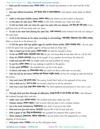 Want more Updates  http://facebook.com/tanbir.ebooks
facebook /gmail/skype: - http://tanbircox.blogspot.com
Rank and file (common men, ঳াধাযি তরাক) : We should pay attention to the rank and file of the
country.
Red tape (official formalities, রার রপোয ফাাঁধন ফা আভরাোরিকো) : Red tapism causes delay in official
work.
Snake in the grass (hidden enemy, রুকারনা ঱ত্রু):Every where you find snakes in the grass.
To bid adieu (to take leave, রফদা৞ তনও৞া): As the train whistled out, I bade him adieu.
To kill two birds with one stone (to =gain two ends with one attempt, এক রিরর দুই ঩ারখ ভাযা): Every
politician tries to kill two birds with one stone.
To sail in the same boat (having the same fate, একই বাগযফযি): Both husband and wife are sailing in
the same boat.
To do as the Romans do (to adjust according to surroundings, ঩ারয঩ারশ্বথক ঩রযরফর঱য ঳ারথ ভারনর৞ তনও৞া):
When in rome do as the Romans do.
To kill the goose that lays golden eggs (to sacrifice future profits, ঳ুরমাগ ঴ােছাড়া কযা): I do not want
to kill the goose that lays golden eggs by selling my book at cheap rate.
Take to heart (cut to the quick, ভভথা঴ে ঴ও৞া): He took his remark to heart.
Tit for tat (রিররি ভাযরর ঩ািরকররি তখরে ঴৞): Do you not know that he has done this as a tit for tat?
Tbr__ R’s (঳াদাযি তরখা঩ড়া): Most of the people of our ]ountry ^o not know tb_ tbr__ R’s.
Tooth and nail (প্রাি ঩রি): He fought tooth and nail to defeat his enemy.
To and fro (এরদক ওরদক): He was walking to and fro in the garden.
To the quick (ভভথ঩ীরড়ে) : His misbehaviour cut me to the quick.
To throw cold water on (রনরুৎ঳ার঴ে কযা): He could not throw cold water on our plan.
Take the bull by the horns (঳া঴র঳য ঳রঙ্গ রফ঩রদয ঳ম্মুখীন ঴ও৞া): He bas the courage to take the bull by
the homes.
Turn on_’s []k (঩ৃষ্ঠ প্রদ঱থন কযা): The enemy turned their back at the approach of our army.
Turn a deaf ear to ( কান না তদ৞া) :He turned a deaf ear to all my entreaties.
Turn over a new leaf (নেুন জীফন আযম্ভ কযা): The thief repented and promised to turn over a new
leaf.
Through thick and thin (through all difficulties, অফস্থা রফ঩মথ৞ ফা ফাধা রফ঩রতয ভধয রদর৞) : Sita followed
her husband through thick and thin.
Un^_r on_’s nos_ (তচারখয ঳াভরন): The accident took place under my nose.
Utopian scheme (আকা঱ কু ঳ুভ): I like to prove that my plan is not a utopian scheme.
Up to the mark (satisfactory ঳রন্তালজনক): Our work is not up to the mark.
Weal and woe (joy and sorrow, ঳ুখ-দু খ): Human life is full of weal and woe.
With a grain of salt (রকছু আ঩রত঳঴কারয): We accepted his proposal with a grain of salt.
White elephant (ফয৞঳ার঩ক্ষ, গযীরফয োর঴র঩ালা): I do not helieve that this department is a white
elephant of Government.
Wild goose chase (঩শুশ্রভ): Give up this wild goose chase.
 