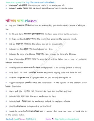 Want more Updates  http://facebook.com/tanbir.ebooks
facebook /gmail/skype: - http://tanbircox.blogspot.com
Wortb on_’s s[lt (রমাগয): The money you receive is not worth your salt.
Y_om[n’s s_rvi]_ (অনফদয দান): A.K. Fazlul Haq did y_om[n’s s_rvi]_ to tb_ n[tion.
Big guns (নামকরা বা বববিষ্ট e¨w³MY)There are so many big guns in the country; beware of what you
say.
By fits and starts (মাঝে মাঝে খুব উদযঝমর mv‡_)t He shows great energy by fits and starts.
By leaps and bounds (খুব `ªyZMwZ‡Z)t The country has progressed by leaps and bounds.
Bid fair (সম্ভব বঝে ববাধ nIqv)t The scheme bids fair to be successful.
Between two fires (উভয় m¼U)t I am between two fires.
Between the horns of a dilemma (উভয় m¼U)t I am between the horns of a dilemma.
Bone of contention (বববাঝদর KviY)t The property left by their father was a bone of contention
between the brothers.
Burning question (বযা঩ক আঝোবিত welq)t Unemployment is the burning question of the day.
Beat about the bush (অপ্রাসবিক আঝোিনা Kiv)t While [rauina, ^on’t _[t [out tb_ usb.
Beat the air (বৃথা শ্রম Kiv)t In trying to defeat me you are only beating the air.
Beggar description (অবণনীয় nIqv)t Tb_ ^_v[st[tion’s of the cyclone in the offshore islands
beggar description.
Black and blue (কােবিরা ঩ড়া, wb`vizYfv‡e)t He beat the boy black and blue.
Bring to light (প্রকাি Kiv)t The secret was brought to light.
Bring to book (বতরস্কার Kiv)t He was brought to book for negligence of duty.
Blue blood (AvwfRvZ¨)t He is pround of his blue blood.
Break the ice (cÖv_wgK বিধা সঝকাি অবতক্রম Kiv)t It seemed that there was none to break the ice
in the delicate matter.
 