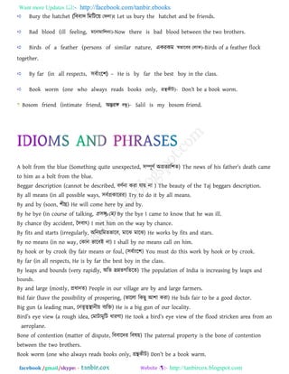 Want more Updates  http://facebook.com/tanbir.ebooks
facebook /gmail/skype: - http://tanbircox.blogspot.com
Bury the hatchet (বববাদ বমবিঝয় †djv)t Let us bury the hatchet and be friends.
Bad blood (ill feeling, g‡bvgvwjb¨)-Now there is bad blood between the two brothers.
Birds of a feather (persons of similar nature, একরকম ¯^fv‡ei †jvK)-Birds of a feather flock
together.
By far (in all respects, সব্াাংঝি) – He is by far the best boy in the class.
Book worm (one who always reads books only, MÖš’KxU)- Don’t _ [ ook worm.
Bosom friend (intimate friend, অন্তরি eÜz)- Salil is my bosom friend.
A bolt from the blue (Something quite unexpected, ঳ম্পূিথ অপ্রেযার঱ে) The news of his `[tb_r’s ^_[tb ][m_
to him as a bolt from the blue.
Beggar description (cannot be described, ফিথনা কযা মা৞ না ) The beauty of the Taj beggars description.
By all means (in all possible ways, ঳ফথপ্রকারযয) Try to do it by all means.
By and by (soon, ঱ীঘ্র) He will come here by and by.
By he bye (in course of talking, প্র঳ঙ্গμতভ) By the bye I came to know that he was ill.
By chance (by accident, বদফাৎ) I met him on the way by chance.
By fits and starts (irregularly, অরন৞রভেবারফ, ভারঝ ভারঝ) He works by fits and stars.
By no means (in no way, তকান বারফই না) I shall by no means call on him.
By hook or by crook (by fair means or foul, (঳ফথাংর঱) You must do this work by hook or by crook.
By far (in all respects, He is by far the best boy in the class.
By leaps and bounds (very rapidly, অরে দ্রম্নেগরেরে) The population of India is increasing by leaps and
bounds.
By and large (mostly, প্রধানে) People in our village are by and large farmers.
Bid fair (have the possibility of prospering, (বাররা রকছু আ঱া কযা) He bids fair to be a good doctor.
Big gun (a leading man, তনেৃত্বস্থানী৞ ফযরি) He is a big gun of our locality.
Bir^’s _y_ view (a rough idea, তভািাভুরি ধাযিা) H_ took [ ir^’s _y_ view of the flood stricken area from an
aeroplane.
Bone of contention (matter of dispute, রফফারদয রফল৞) The paternal property is the bone of contention
between the two brothers.
Book worm (one who always reads books only, গ্রন্থকীি) Don’t _ [ ook warm.
 