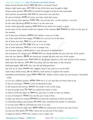 Want more Updates  http://facebook.com/tanbir.ebooks
facebook /gmail/skype: - http://tanbircox.blogspot.com
Bosom friend (intimate friend, অন্তযঙ্গ ফন্ধু ) Salil is my bosom friend.
Bring to light (make open, প্রকা঱ কযা) At last all the facts were brought to light.
Bring to book (punish, ঱ারস্ত তদও৞া) He should be brought to book for him misconduct.
Now and then (occasionally, ভারঝ ভারঝ) He comes here now and then.
Of course (certainly, অফ঱যই) Of course, you know what that means.
on the contrary (just opposite, রফ঩যীে ঩রক্ষ) I do not hate him : on the contrary I Love him.
On the wane (declining, হ্রা঳ভান) his fame is on the wane now
On the whole (generally speaking, তভারিয উ঩য) On the whole, his conduct is good.
On the spore of the moment (under the impules of the moment, ভুহুরেথ উরতজনা৞) He did it on the spur of
the moment .
out of date (out of fashion, অপ্রচররে) This fashion is now out of date.
out of the wood (free from danger, রফ঩দভুি) He is not yet out of the doors.
Out of doors (out side, ফার঴রয) he is out of sorts now.
Out of sorts (not well, ঈলৎ অ঳ুস্থয) This car is out of order.
Out of order (defective, রফকর) He is out of temper now.
out of temper (angry, μzদ্ধ) Discipline is part and parcel of administration
Part and parcel (an integral part, অরফরেদয অং঱) you should consider the pros and cons of the system.
Pros and cons (details, খুাঁরিনারি) We should pay consider the pros and cons of the system.
Rank and file (common men, ঳াধাযি তরাক) We should pay attention to the rank and file of the country.
Hold water (be effective, তধার঩ তিকা) This policy will not hold water in this situation.
Hold good (apply, প্রমুি ঴ও৞া) This rule will not hold good here.
Hue and cry (A noise, ত঱াযরগার) The villagers raised a hue and cry to see he thief.
Hush money (bride money, ঘুল) He offered a hush money to suppress the murder.
Household world (familiar name, ঳কররয ঩রযরচে নাভ) Motb_r T_r_s[’s n[m_ b[s now become a household
world
In a fix (in a difficult position, ভু঱রকরর ঩রেে) He is in a fix and does not know what to do.
In fine (in conclusion, ঩রযর঱রল) In fine he declared his plan.
In full swing (in full activity, ঩ুরযাদরভ) The school is now in full swing.
In time (in proper time, রিক ঳ভর৞) He reached the station in time.
In order to (with the object of, উরের঱য He came here in order to meet my brother.
In Lieu of (instead of, ঩রযফরেথ) Vive me this pen in lieu of that.
In black and white (in writing, রররখেবারফ) Put down the statement in black and white.
In cold blood (without provocation, িান্ডা ভাথা৞) They committed this murder in cold blood.
In no time (soon, ঱ীঘ্র) He will finish the work in no time.
In the nick of time (in right time, খুরিনারি ঳ফরকছু The school team arrived in the nick of time.
Ins and outs (full details, রিক ঳ভর৞) I know the ins and outs of the matter.
In vogue (in fashion, ফরফৎ) This custom is not in vogue now.
 