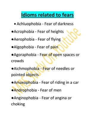 Idioms related to fears
 Achluophobia - Fear of darkness
●Acrophobia - Fear of heights
●Aerophobia - Fear of flying
●Algophobia - Fear of pain
●Agoraphobia - Fear of open spaces or
crowds
●Aichmophobia - Fear of needles or
pointed objects
●Amaxophobia - Fear of riding in a car
●Androphobia - Fear of men
●Anginophobia - Fear of angina or
choking
 