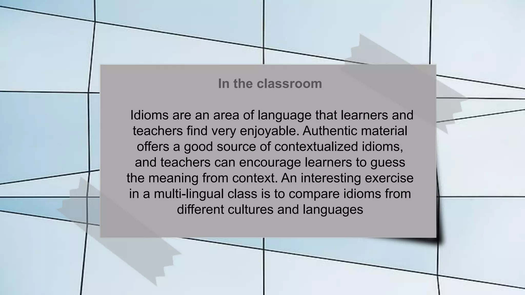 In the classroom
Idioms are an area of language that learners and
teachers find very enjoyable. Authentic material
offers a good source of contextualized idioms,
and teachers can encourage learners to guess
the meaning from context. An interesting exercise
in a multi-lingual class is to compare idioms from
different cultures and languages
 
