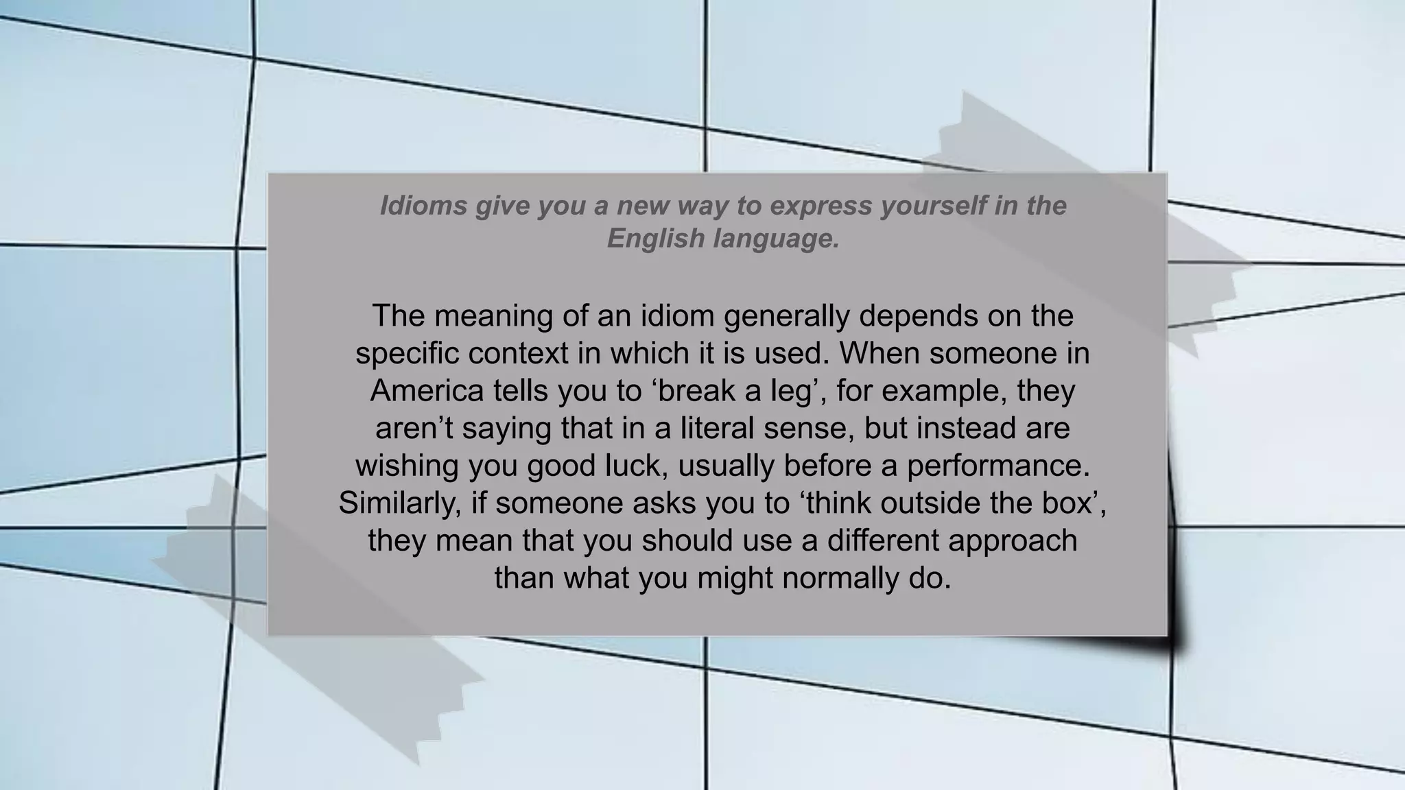 Idioms give you a new way to express yourself in the
English language.
The meaning of an idiom generally depends on the
specific context in which it is used. When someone in
America tells you to ‘break a leg’, for example, they
aren’t saying that in a literal sense, but instead are
wishing you good luck, usually before a performance.
Similarly, if someone asks you to ‘think outside the box’,
they mean that you should use a different approach
than what you might normally do.
 