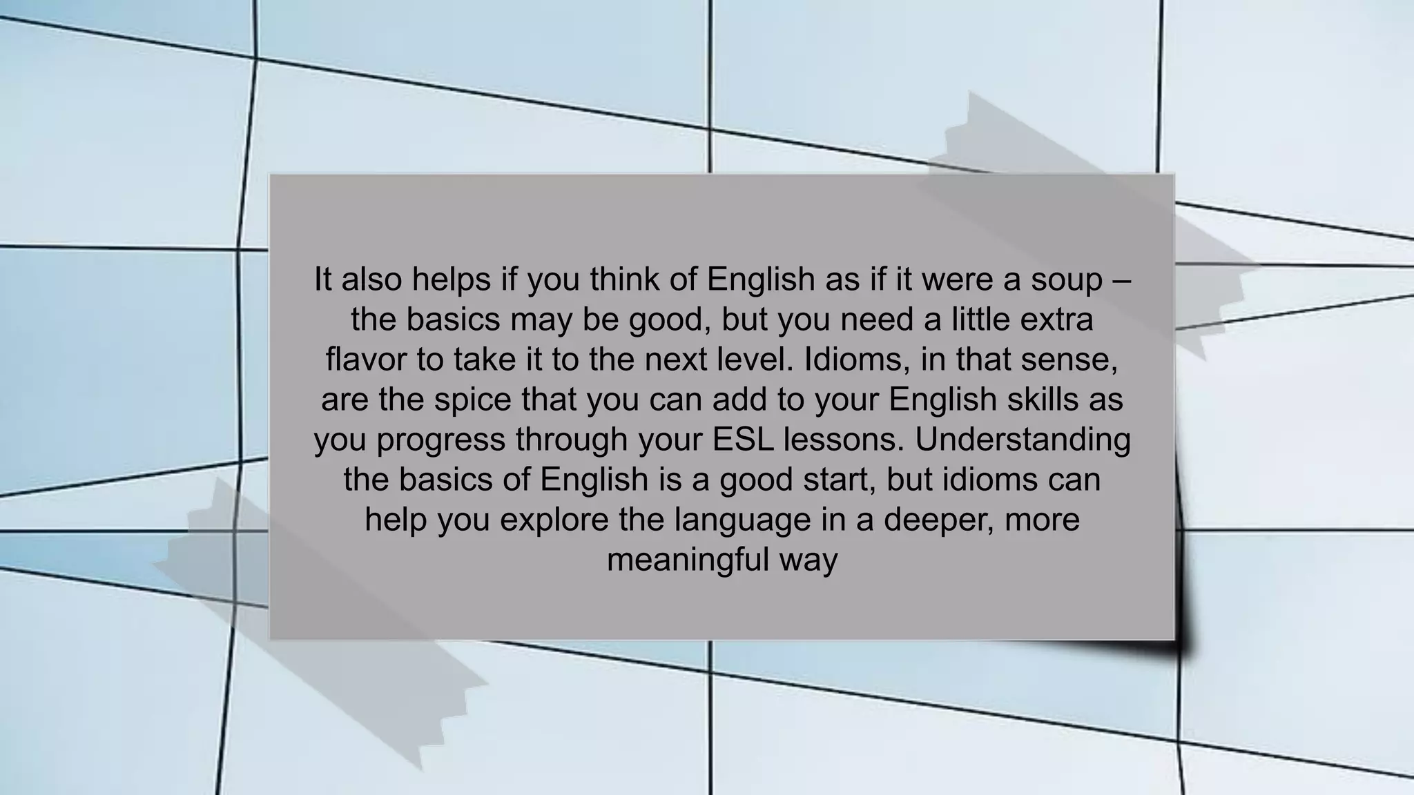 It also helps if you think of English as if it were a soup –
the basics may be good, but you need a little extra
flavor to take it to the next level. Idioms, in that sense,
are the spice that you can add to your English skills as
you progress through your ESL lessons. Understanding
the basics of English is a good start, but idioms can
help you explore the language in a deeper, more
meaningful way
 