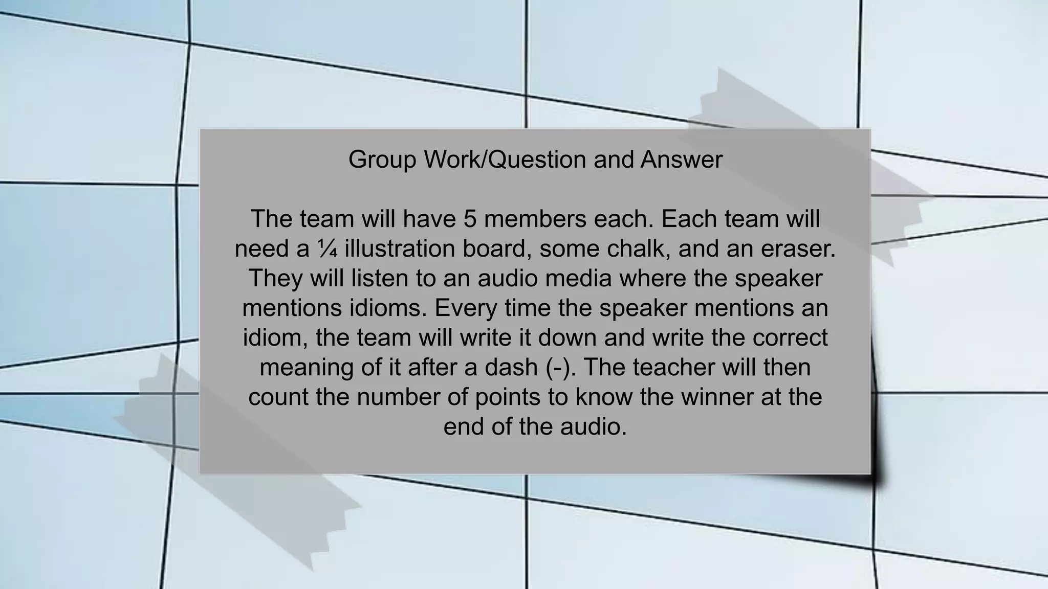 Group Work/Question and Answer
The team will have 5 members each. Each team will
need a ¼ illustration board, some chalk, and an eraser.
They will listen to an audio media where the speaker
mentions idioms. Every time the speaker mentions an
idiom, the team will write it down and write the correct
meaning of it after a dash (-). The teacher will then
count the number of points to know the winner at the
end of the audio.
 