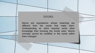 IDIOMS
Idioms are expressions whose meanings are
different from the words that make them.
Understanding an idiom requires some other
knowledge than knowing the words used. Idioms
normally cannot be modified or the words within
them changed.
 