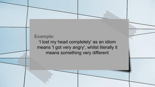 Example:
‘I lost my head completely' as an idiom
means 'I got very angry', whilst literally it
means something very different
 