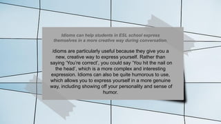 Idioms can help students in ESL school express
themselves in a more creative way during conversation.
Idioms are particularly useful because they give you a
new, creative way to express yourself. Rather than
saying ‘You’re correct’, you could say ‘You hit the nail on
the head’, which is a more complex and interesting
expression. Idioms can also be quite humorous to use,
which allows you to express yourself in a more genuine
way, including showing off your personality and sense of
humor.
 