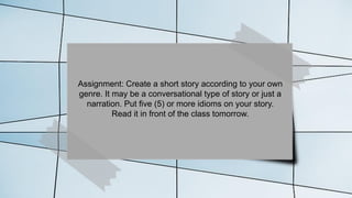 Assignment: Create a short story according to your own
genre. It may be a conversational type of story or just a
narration. Put five (5) or more idioms on your story.
Read it in front of the class tomorrow.
 