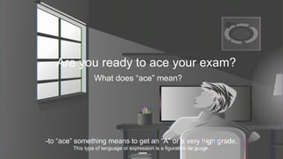 Are you ready to ace your exam?
What does “ace” mean?
-to “ace” something means to get an “A” or a very high grade.
This type of language or expression is a figurative language.
 