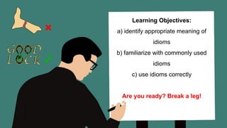Learning Objectives:
a) identify appropriate meaning of
idioms
b) familiarize with commonly used
idioms
c) use idioms correctly
Are you ready? Break a leg!
 