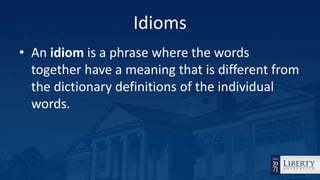 Idioms
• An idiom is a phrase where the words
together have a meaning that is different from
the dictionary definitions of the individual
words.
 